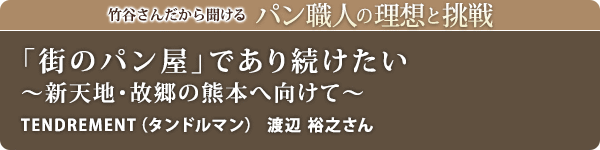 竹谷さんだから聞けるパン職人の理想と挑戦-対談vol.27 「街のパン屋」であり続けたい~新天地・故郷の熊本へ向けて~
TENDREMENT(タンドルマン) 渡辺 裕之さん